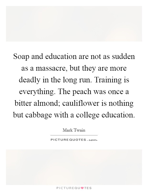 Soap and education are not as sudden as a massacre, but they are more deadly in the long run. Training is everything. The peach was once a bitter almond; cauliflower is nothing but cabbage with a college education. Picture Quote #1