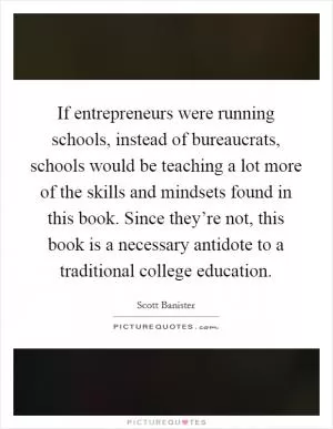 If entrepreneurs were running schools, instead of bureaucrats, schools would be teaching a lot more of the skills and mindsets found in this book. Since they’re not, this book is a necessary antidote to a traditional college education Picture Quote #1