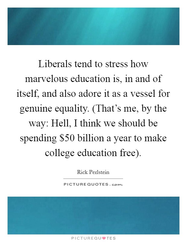 Liberals tend to stress how marvelous education is, in and of itself, and also adore it as a vessel for genuine equality. (That's me, by the way: Hell, I think we should be spending $50 billion a year to make college education free). Picture Quote #1