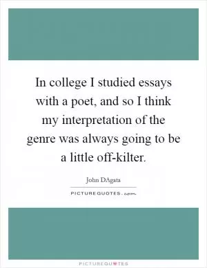In college I studied essays with a poet, and so I think my interpretation of the genre was always going to be a little off-kilter Picture Quote #1