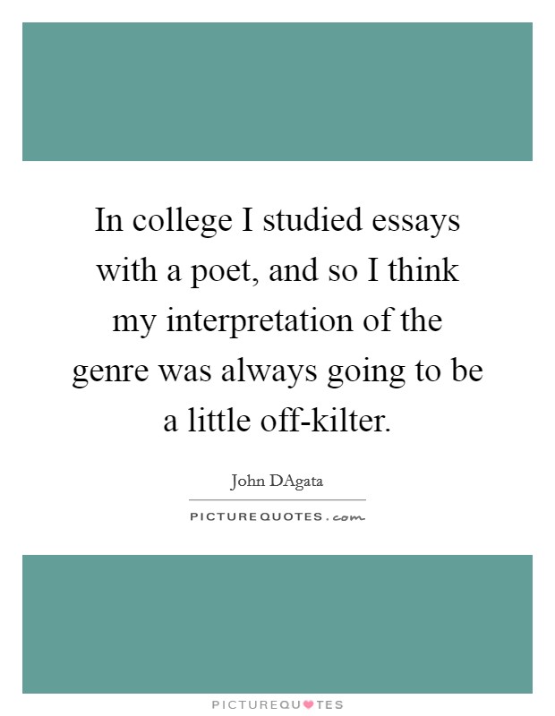 In college I studied essays with a poet, and so I think my interpretation of the genre was always going to be a little off-kilter. Picture Quote #1