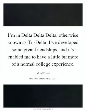 I’m in Delta Delta Delta, otherwise known as Tri-Delta. I’ve developed some great friendships, and it’s enabled me to have a little bit more of a normal college experience Picture Quote #1