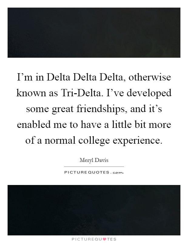 I'm in Delta Delta Delta, otherwise known as Tri-Delta. I've developed some great friendships, and it's enabled me to have a little bit more of a normal college experience. Picture Quote #1