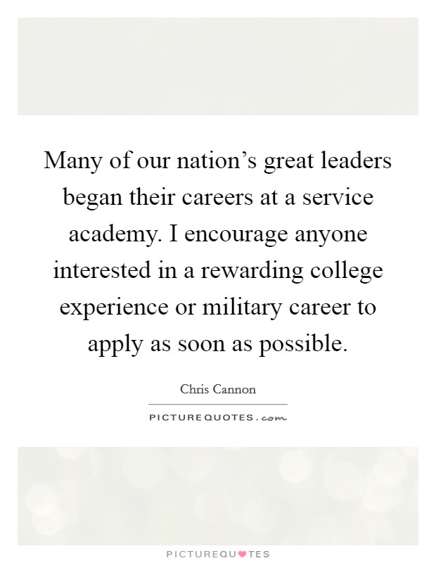 Many of our nation's great leaders began their careers at a service academy. I encourage anyone interested in a rewarding college experience or military career to apply as soon as possible. Picture Quote #1