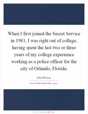 When I first joined the Secret Service in 1983, I was right out of college, having spent the last two or three years of my college experience working as a police officer for the city of Orlando, Florida Picture Quote #1