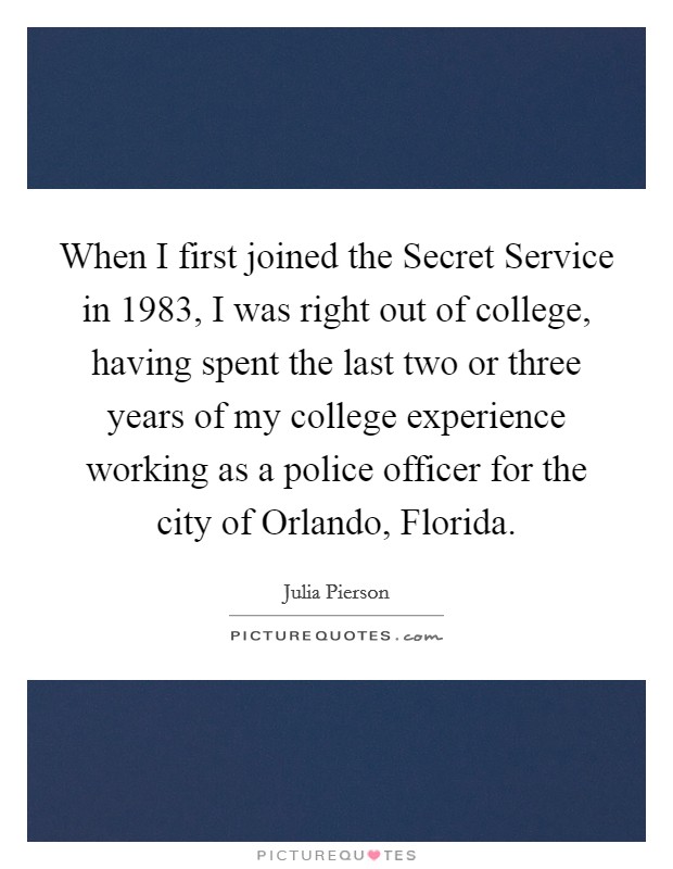 When I first joined the Secret Service in 1983, I was right out of college, having spent the last two or three years of my college experience working as a police officer for the city of Orlando, Florida. Picture Quote #1