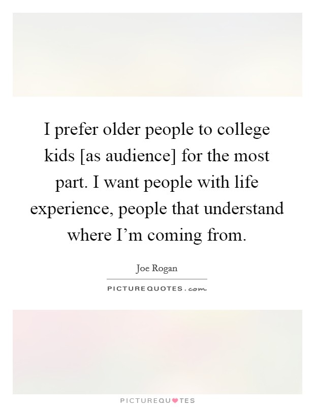 I prefer older people to college kids [as audience] for the most part. I want people with life experience, people that understand where I'm coming from. Picture Quote #1