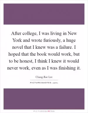 After college, I was living in New York and wrote furiously, a huge novel that I knew was a failure. I hoped that the book would work, but to be honest, I think I knew it would never work, even as I was finishing it Picture Quote #1