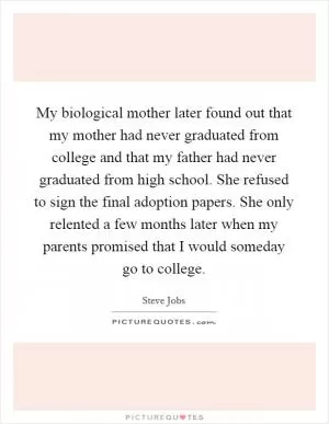 My biological mother later found out that my mother had never graduated from college and that my father had never graduated from high school. She refused to sign the final adoption papers. She only relented a few months later when my parents promised that I would someday go to college Picture Quote #1