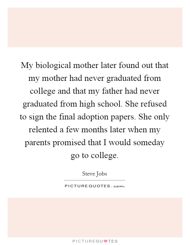 My biological mother later found out that my mother had never graduated from college and that my father had never graduated from high school. She refused to sign the final adoption papers. She only relented a few months later when my parents promised that I would someday go to college. Picture Quote #1