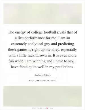 The energy of college football rivals that of a live performance for me. I am an extremely analytical guy and predicting these games is right up my alley, especially with a little luck thrown in. It is even more fun when I am winning and I have to say, I have fared quite well in my predictions Picture Quote #1