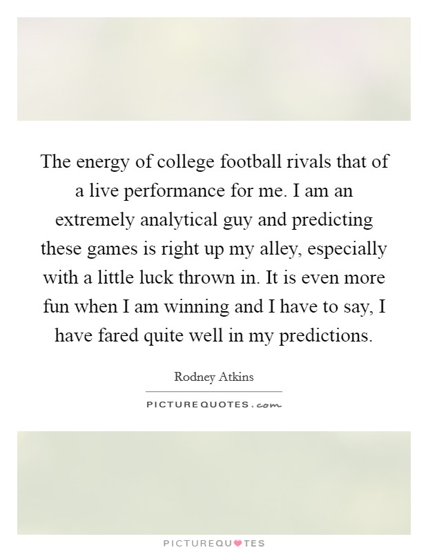 The energy of college football rivals that of a live performance for me. I am an extremely analytical guy and predicting these games is right up my alley, especially with a little luck thrown in. It is even more fun when I am winning and I have to say, I have fared quite well in my predictions. Picture Quote #1