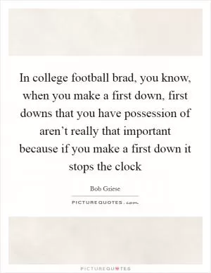 In college football brad, you know, when you make a first down, first downs that you have possession of aren’t really that important because if you make a first down it stops the clock Picture Quote #1