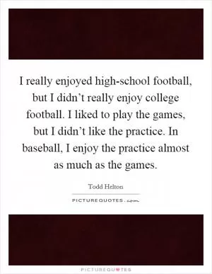I really enjoyed high-school football, but I didn’t really enjoy college football. I liked to play the games, but I didn’t like the practice. In baseball, I enjoy the practice almost as much as the games Picture Quote #1