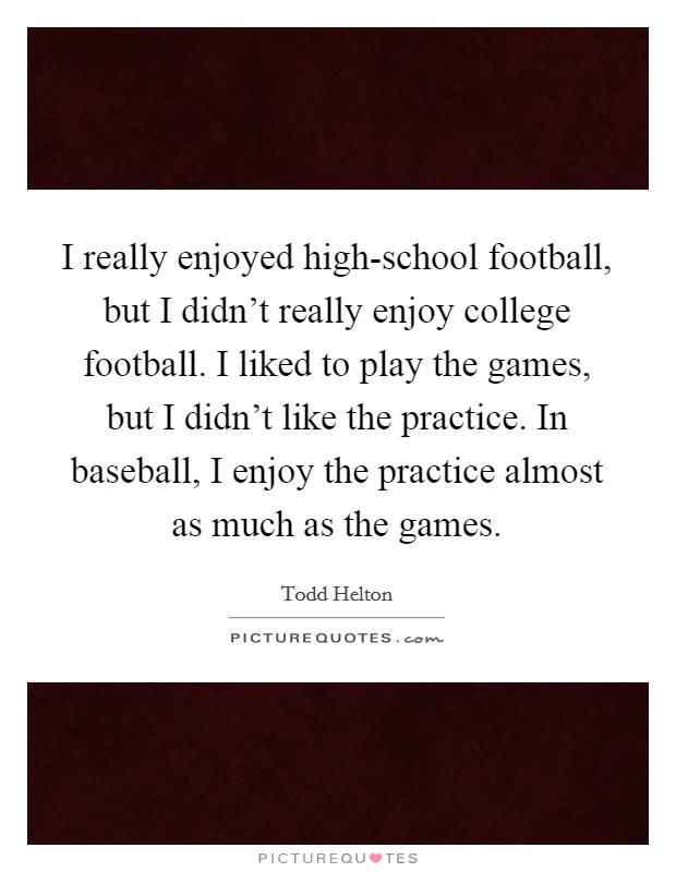 I really enjoyed high-school football, but I didn't really enjoy college football. I liked to play the games, but I didn't like the practice. In baseball, I enjoy the practice almost as much as the games. Picture Quote #1