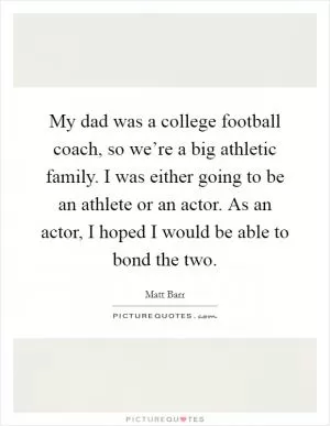 My dad was a college football coach, so we’re a big athletic family. I was either going to be an athlete or an actor. As an actor, I hoped I would be able to bond the two Picture Quote #1