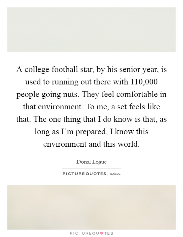 A college football star, by his senior year, is used to running out there with 110,000 people going nuts. They feel comfortable in that environment. To me, a set feels like that. The one thing that I do know is that, as long as I’m prepared, I know this environment and this world Picture Quote #1