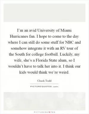 I’m an avid University of Miami Hurricanes fan. I hope to come to the day where I can still do some stuff for NBC and somehow integrate it with an RV tour of the South for college football. Luckily, my wife, she’s a Florida State alum, so I wouldn’t have to talk her into it. I think our kids would think we’re weird Picture Quote #1