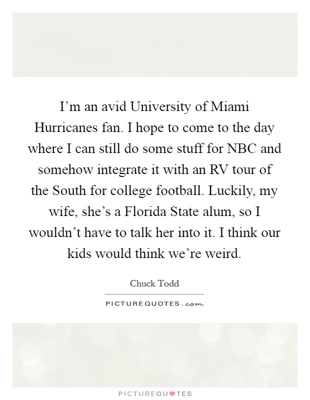 I'm an avid University of Miami Hurricanes fan. I hope to come to the day where I can still do some stuff for NBC and somehow integrate it with an RV tour of the South for college football. Luckily, my wife, she's a Florida State alum, so I wouldn't have to talk her into it. I think our kids would think we're weird. Picture Quote #1