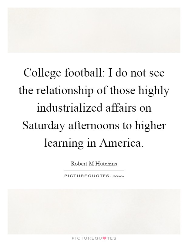 College football: I do not see the relationship of those highly industrialized affairs on Saturday afternoons to higher learning in America. Picture Quote #1