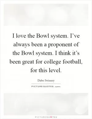 I love the Bowl system. I’ve always been a proponent of the Bowl system. I think it’s been great for college football, for this level Picture Quote #1