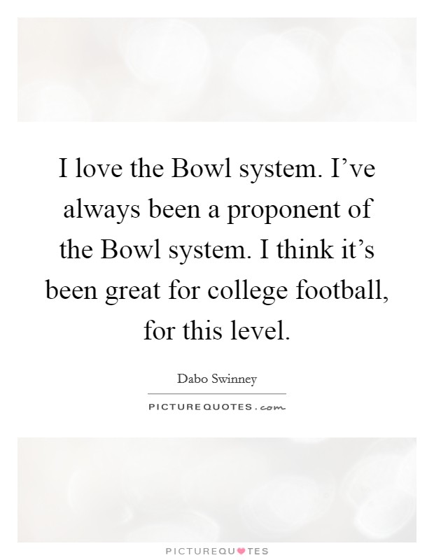 I love the Bowl system. I've always been a proponent of the Bowl system. I think it's been great for college football, for this level. Picture Quote #1