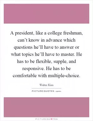A president, like a college freshman, can’t know in advance which questions he’ll have to answer or what topics he’ll have to master. He has to be flexible, supple, and responsive. He has to be comfortable with multiple-choice Picture Quote #1