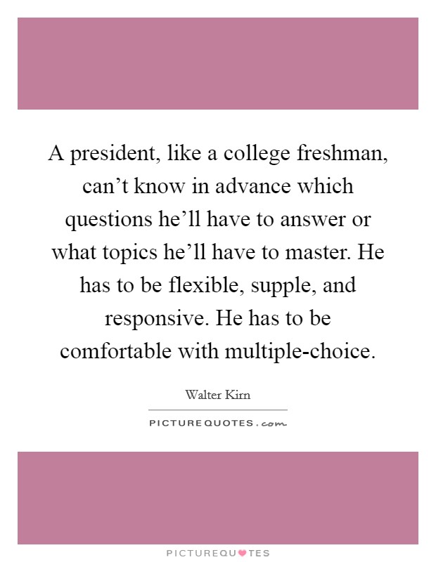 A president, like a college freshman, can't know in advance which questions he'll have to answer or what topics he'll have to master. He has to be flexible, supple, and responsive. He has to be comfortable with multiple-choice. Picture Quote #1