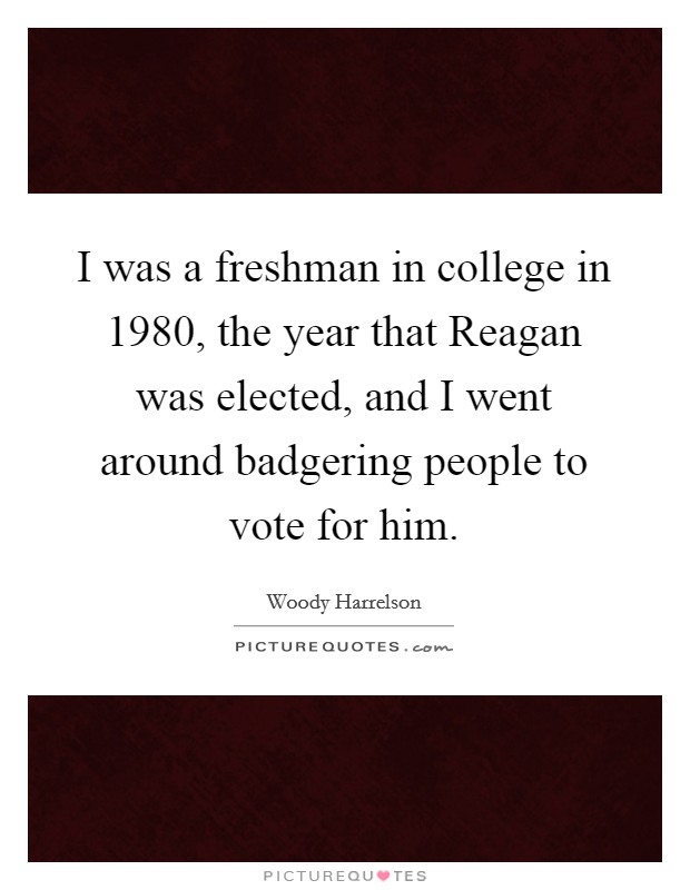 I was a freshman in college in 1980, the year that Reagan was elected, and I went around badgering people to vote for him. Picture Quote #1