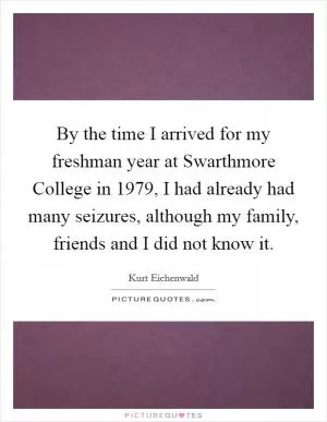 By the time I arrived for my freshman year at Swarthmore College in 1979, I had already had many seizures, although my family, friends and I did not know it Picture Quote #1