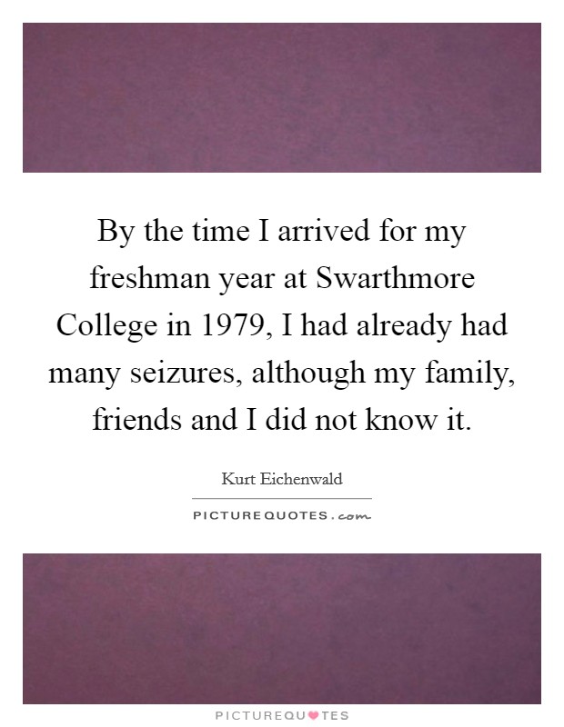 By the time I arrived for my freshman year at Swarthmore College in 1979, I had already had many seizures, although my family, friends and I did not know it. Picture Quote #1