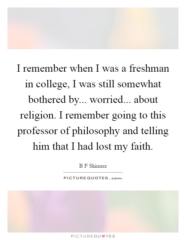 I remember when I was a freshman in college, I was still somewhat bothered by... worried... about religion. I remember going to this professor of philosophy and telling him that I had lost my faith. Picture Quote #1