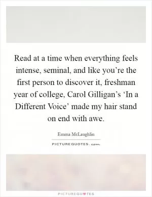 Read at a time when everything feels intense, seminal, and like you’re the first person to discover it, freshman year of college, Carol Gilligan’s ‘In a Different Voice’ made my hair stand on end with awe Picture Quote #1