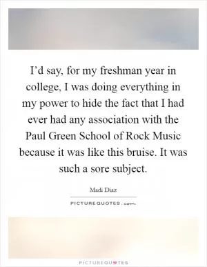 I’d say, for my freshman year in college, I was doing everything in my power to hide the fact that I had ever had any association with the Paul Green School of Rock Music because it was like this bruise. It was such a sore subject Picture Quote #1