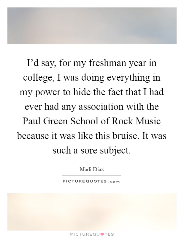 I'd say, for my freshman year in college, I was doing everything in my power to hide the fact that I had ever had any association with the Paul Green School of Rock Music because it was like this bruise. It was such a sore subject. Picture Quote #1