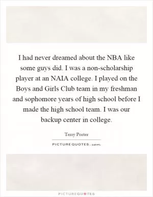I had never dreamed about the NBA like some guys did. I was a non-scholarship player at an NAIA college. I played on the Boys and Girls Club team in my freshman and sophomore years of high school before I made the high school team. I was our backup center in college Picture Quote #1