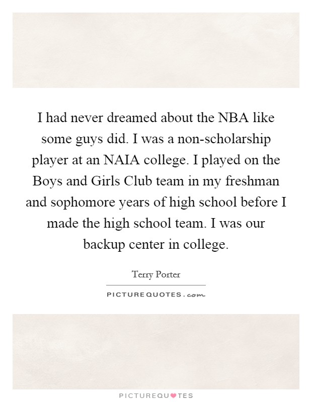 I had never dreamed about the NBA like some guys did. I was a non-scholarship player at an NAIA college. I played on the Boys and Girls Club team in my freshman and sophomore years of high school before I made the high school team. I was our backup center in college. Picture Quote #1