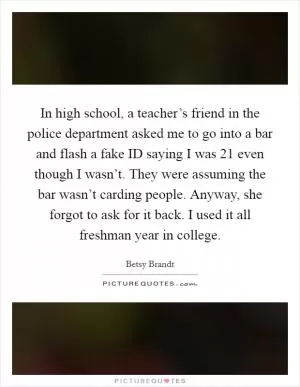 In high school, a teacher’s friend in the police department asked me to go into a bar and flash a fake ID saying I was 21 even though I wasn’t. They were assuming the bar wasn’t carding people. Anyway, she forgot to ask for it back. I used it all freshman year in college Picture Quote #1