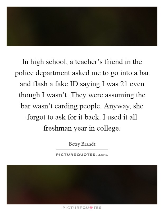In high school, a teacher's friend in the police department asked me to go into a bar and flash a fake ID saying I was 21 even though I wasn't. They were assuming the bar wasn't carding people. Anyway, she forgot to ask for it back. I used it all freshman year in college. Picture Quote #1