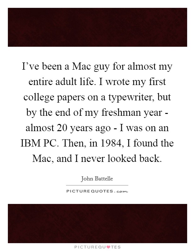 I’ve been a Mac guy for almost my entire adult life. I wrote my first college papers on a typewriter, but by the end of my freshman year - almost 20 years ago - I was on an IBM PC. Then, in 1984, I found the Mac, and I never looked back Picture Quote #1