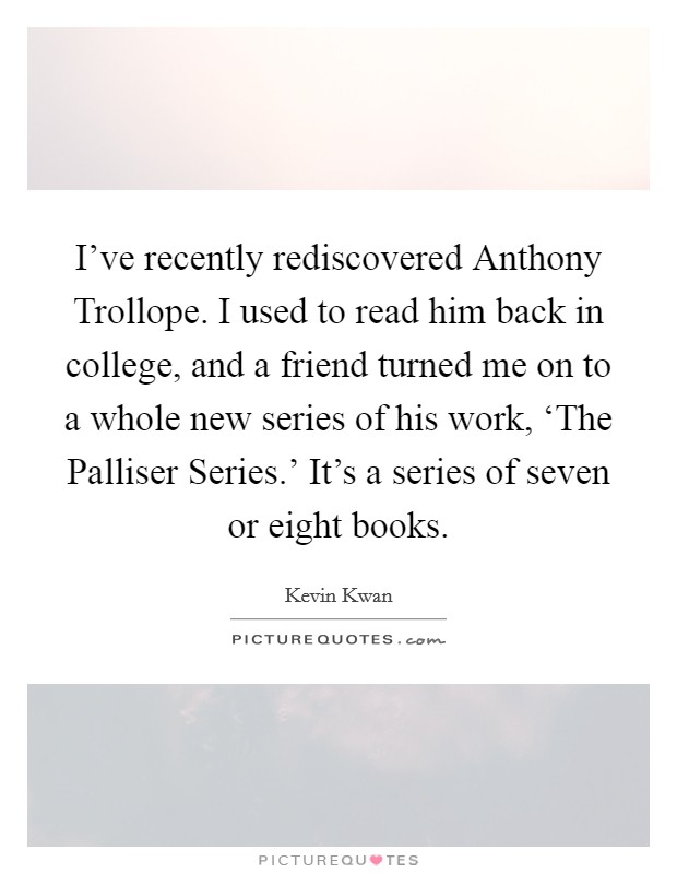 I've recently rediscovered Anthony Trollope. I used to read him back in college, and a friend turned me on to a whole new series of his work, ‘The Palliser Series.' It's a series of seven or eight books. Picture Quote #1