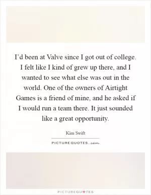 I’d been at Valve since I got out of college. I felt like I kind of grew up there, and I wanted to see what else was out in the world. One of the owners of Airtight Games is a friend of mine, and he asked if I would run a team there. It just sounded like a great opportunity Picture Quote #1