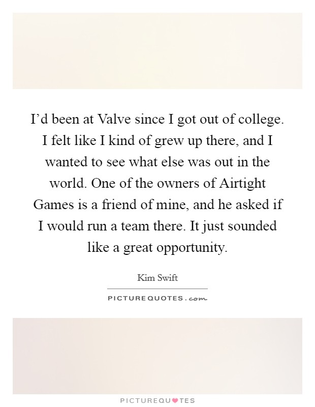 I'd been at Valve since I got out of college. I felt like I kind of grew up there, and I wanted to see what else was out in the world. One of the owners of Airtight Games is a friend of mine, and he asked if I would run a team there. It just sounded like a great opportunity. Picture Quote #1