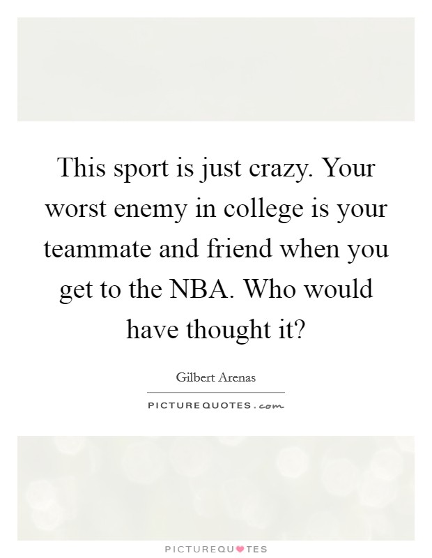 This sport is just crazy. Your worst enemy in college is your teammate and friend when you get to the NBA. Who would have thought it? Picture Quote #1