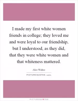 I made my first white women friends in college; they loved me and were loyal to our friendship, but I understood, as they did, that they were white women and that whiteness mattered Picture Quote #1