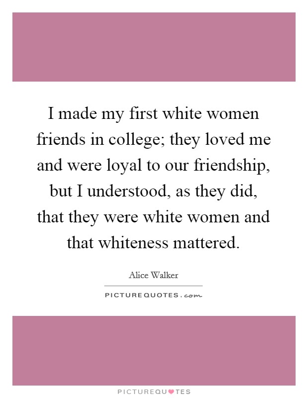 I made my first white women friends in college; they loved me and were loyal to our friendship, but I understood, as they did, that they were white women and that whiteness mattered. Picture Quote #1