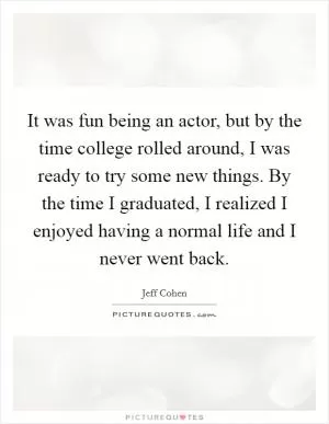 It was fun being an actor, but by the time college rolled around, I was ready to try some new things. By the time I graduated, I realized I enjoyed having a normal life and I never went back Picture Quote #1