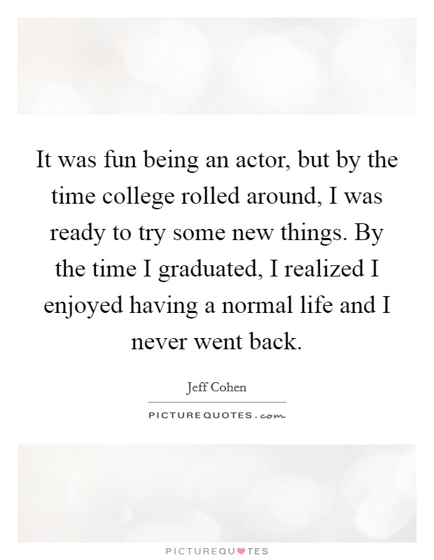 It was fun being an actor, but by the time college rolled around, I was ready to try some new things. By the time I graduated, I realized I enjoyed having a normal life and I never went back Picture Quote #1