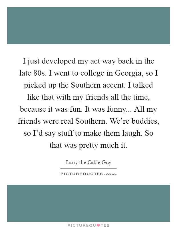 I just developed my act way back in the late  80s. I went to college in Georgia, so I picked up the Southern accent. I talked like that with my friends all the time, because it was fun. It was funny... All my friends were real Southern. We’re buddies, so I’d say stuff to make them laugh. So that was pretty much it Picture Quote #1