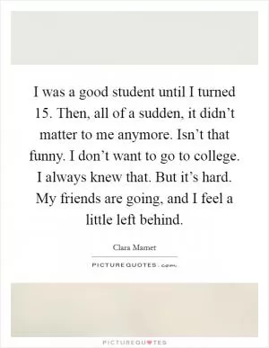 I was a good student until I turned 15. Then, all of a sudden, it didn’t matter to me anymore. Isn’t that funny. I don’t want to go to college. I always knew that. But it’s hard. My friends are going, and I feel a little left behind Picture Quote #1